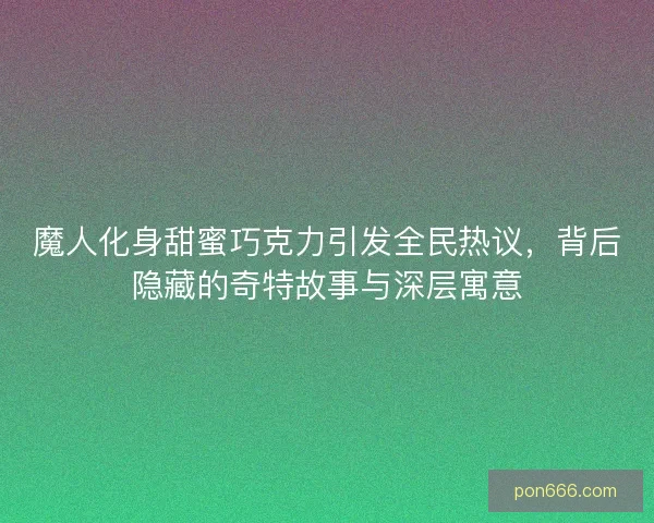 魔人化身甜蜜巧克力引发全民热议，背后隐藏的奇特故事与深层寓意