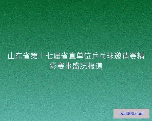 山东省第十七届省直单位乒乓球邀请赛精彩赛事盛况报道