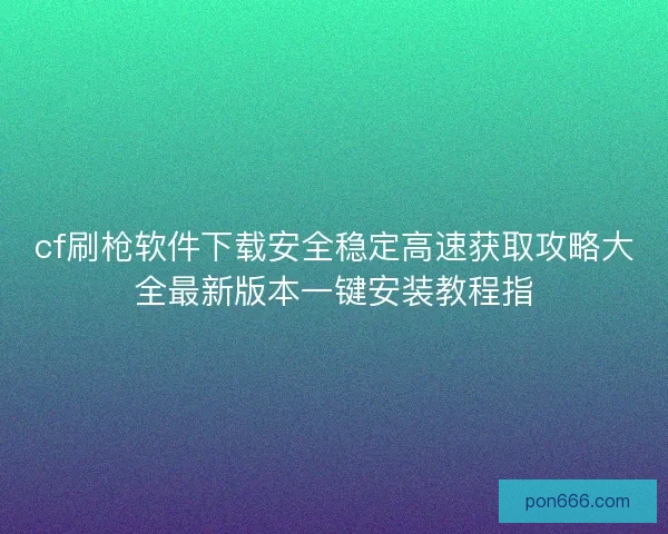 cf刷枪软件下载安全稳定高速获取攻略大全最新版本一键安装教程指